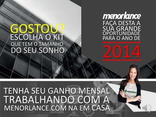 SUA GRANDE
OPORTUNIDADE
PARA O ANO DE
2014
FAÇA DESTA A
QUE TEM O TAMANHO
MENORLANCE.COM NA EM CASA
TENHA SEU GANHO MENSAL
TRABALHANDO COM A
GOSTOU?ESCOLHA O KIT
DO SEU SONHO
 