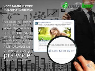 VOCÊ TAMBEM PODE
TRABALHAR NA INTERNET!
Publicidade na internet
é uma grande fonte de
lucros, algumas redes
sociais cobram
até R$3,12 por cada vez
que alguém compartilha
uma propaganda comercial.
A MENORLANCE faz
diferente e paga
pra vocêpublicar nossas ofertas!
 