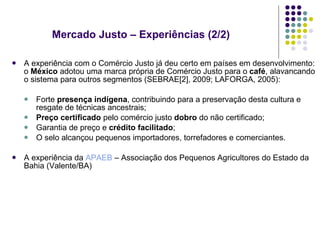 A experiência com o Comércio Justo já deu certo em países em desenvolvimento: o  México  adotou uma marca própria de Comércio Justo para o  café , alavancando o sistema para outros segmentos (SEBRAE[2], 2009; LAFORGA, 2005): Forte  presença indígena , contribuindo para a preservação desta cultura e resgate de técnicas ancestrais; Preço   certificado  pelo comércio justo  dobro  do não certificado; Garantia de preço e  crédito facilitado ; O selo alcançou pequenos importadores, torrefadores e comerciantes. A experiência da  APAEB  – Associação dos Pequenos Agricultores do Estado da Bahia (Valente/BA) Mercado Justo – Experiências (2/2)  