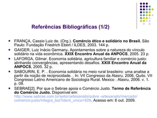 Referências Bibliográficas (1/2) FRANÇA, Cassio Luiz de. (Org.).  Comércio ético e solidário no Brasil.  São Paulo: Fundação Friedrich Ebert / ILDES, 2003. 144 p.  GAIGER, Luiz Inácio Germany .  Apontamentos sobre a natureza do vínculo solidário na vida econômica.  XXIX Encontro Anual da ANPOCS , 2005. 23 p.  LAFORGA, Gilmar. Economia solidária, agricultura familiar e comércio justo: alinhando convergências, apresentando desafios.  XXIX Encontro Anual da ANPOCS , 2005. 32 p. SABOURIN, E. P. . Economia solidária no meio rural brasileiro: uma analise a partir da noção de reciprocidade. . In: VII Congresso da Alasru, 2006, Quito. VII Congresso Latino Americano de Sociologia Rural. Mexico : Alasru, 2006. v. 1. p. 09. SEBRAE[2]. Por que o Sebrae apoia o Comércio Justo.  Termo de Referência do Comércio Justo.  Disponível em:  http://www.sebrae.com.br/setor/artesanato/sobre -artesanato/mercado/  comercio-justo / integra_bia ? ident_unico =826 . Acesso em: 6 out. 2009. 