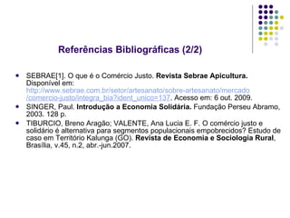 Referências Bibliográficas (2/2) SEBRAE[1]. O que é o Comércio Justo.  Revista Sebrae Apicultura.  Disponível em:  http://www.sebrae.com.br/setor/artesanato/sobre-artesanato/mercado   /comercio-justo/integra_bia?ident_unico=137 . Acesso em: 6 out. 2009. SINGER, Paul.  Introdução   a Economia Solidária.  Fundação Perseu Abramo, 2003. 128 p. TIBURCIO, Breno Aragão; VALENTE, Ana Lucia E. F. O comércio justo e solidário é alternativa para segmentos populacionais empobrecidos? Estudo de caso em Território Kalunga (GO).  Revista de Economia e Sociologia Rural , Brasília, v.45, n.2, abr.-jun.2007. 