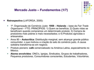Mercado Justo – Fundamentos (1/7) Retrospectiva  (LAFORGA, 2005): 1ª. Organização de Comércio Justo:  1959  –  Holanda  – base da  Fair Trade Organizarei –  FTO. PRINCÍPIOS: 1) Quem se beneficia; 2) Quais vidas se beneficiam quando compramos um determinado produto; 3) Compra de produtores mais pobres e mais necessitados; e 4) Produtos agrícolas e artesanatos. Anos 80 –  Autocrítica : Distribuição marginal, sem alcançar grande público consumidor, o que motivou a criação do selo do comércio justo. A causa solidária transforma-se em negócio. Produto pioneiro:  café  comercializado na América Latina, especialmente no México. Atores envolvidos : ONG’s, Igrejas, Sindicatos, Grupos de trabalhadores, Pequenos produtores, Consumidores conscientes, Estudantes, Voluntários. 