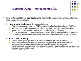 Mercado Justo – Fundamentos (2/7) Para Laforga (2005), o  comércio justo  apresenta-se das mais variadas formas, sendo duas as principais: Movimento tradicional  de comércio justo: Raízes na comunidade de ONGs, muitas delas ligadas à Igreja Católica; Maioria dos produtos vendidos não possui um selo de identificação e, assim, as compras são realizadas com base na confiança; O que se oferece como garantia ao consumidor é a própria identidade do comércio justo conferida ao estabelecimento onde realiza suas compras. Fair Trade Labelling : Utiliza selos para garantir a autenticidade dos produtos justos; Produtos certificados são distribuídos segundo os estabelecimentos especializados e credenciam-se através do selo a alcançar os consumidores segundo as vias convencionais – principalmente as redes de super e (hiper)mercados.  