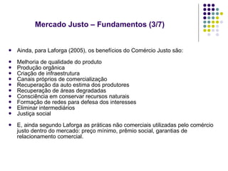 Mercado Justo – Fundamentos (3/7) Ainda, para Laforga (2005), os benefícios do Comércio Justo são: Melhoria de qualidade do produto Produção orgânica Criação de infraestrutura Canais próprios de comercialização Recuperação da auto estima dos produtores Recuperação de áreas degradadas Consciência em conservar recursos naturais Formação de redes para defesa dos interesses Eliminar intermediários Justiça social E, ainda segundo Laforga as práticas não comerciais utilizadas pelo comércio justo dentro do mercado: preço mínimo, prêmio social, garantias de relacionamento comercial.  