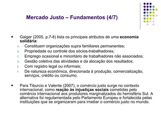 Mercado Justo – Fundamentos (4/7)  Gaiger (2005, p.7-8) lista os principais atributos de uma  economia solidária : Constituem organizações supra familiares permanentes; Propriedade ou controle dos sócios-trabalhadores; Emprego ocasional e minoritário de trabalhadores não associados; Gestão coletiva das atividades e da alocação dos resultados; Com registro legal ou informais; De natureza econômica, direcionada à produção, comercialização, serviços, crédito ou consumo. Para Tiburcio e Valente (2007), o comércio justo surge no contexto internacional, como  reação às injustiças sociais  cometidas pelo comércio internacional aos produtores marginalizados do hemisfério Sul. A alternativa foi regulamentada pelo Parlamento Europeu e fortalecida pelas instituições que se organizaram para irradiar o comércio justo no mundo. 