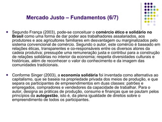 Segundo França (2003), pode-se conceituar o  comércio ético e solidário no Brasil  como uma forma de dar poder aos trabalhadores assalariados, aos produtores e aos agricultores familiares em desvantagem ou marginalizados pelo sistema convencional de comércio. Segundo o autor, este comércio é baseado em relações éticas, transparentes e co-responsáveis entre os diversos atores da cadeia produtiva; pressupõe uma remuneração justa e contribui para a construção de relações solidárias no interior da economia; respeita diversidades culturais e históricas, além de reconhecer o valor do conhecimento e da imagem das comunidades tradicionais. Conforme Singer (2003), a  economia solidária  foi inventada como alternativa ao capitalismo, que se baseia na propriedade privada dos meios de produção, e que separa os participantes de empreendimentos em duas classes: patrões e empregados, compradores e vendedores da capacidade de trabalhar. Para o autor, designa as práticas de produção, consumo e finanças que se pautam pelos princípios da  autogestão , isto é, da plena igualdade de direitos sobre o empreendimento de todos os participantes.  Mercado Justo – Fundamentos (6/7)  