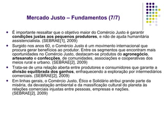 É importante ressaltar que o objetivo maior do Comércio Justo é garantir  condições justas aos pequenos produtores , e não de ajuda humanitária assistencialista. (SEBRAE[1], 2009) Surgido nos anos 60, o Comércio Justo é um movimento internacional que procura gerar benefícios ao produtor. Entre os segmentos que encontram mais oportunidades no Comércio Justo, destacam-se produtos do  agronegócio ,  artesanato  e  confecções , de comunidades, associações e cooperativas dos meios rural e urbano. (SEBRAE[2], 2009) Trata-se de uma relação aberta entre produtores e consumidores que garante a  divisão equilibrada dos ganhos , enfraquecendo a exploração por intermediários comerciais. (SEBRAE[2], 2009) Em linhas gerais, o Comércio Justo, Ético e Solidário atribui grande parte da miséria, da devastação ambiental e da massificação cultural do planeta às relações comerciais injustas entre pessoas, empresas e nações. (SEBRAE[2], 2009) Mercado Justo – Fundamentos (7/7)  