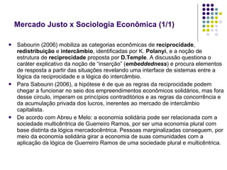 Sabourin (2006) mobiliza as categorias econômicas de  reciprocidade ,  redistribuição  e  intercâmbio , identificadas por K.  Polanyi , e a noção de estrutura de  reciprocidade  proposta por  D.Temple . A discussão questiona o caráter explicativo da noção de “inserção” ( embeddedness ) e procura elementos de resposta a partir das situações revelando uma interface de sistemas entre a lógica da reciprocidade e a lógica do intercâmbio. Para Sabourin (2006), a hipótese é de que as regras da reciprocidade podem chegar a funcionar no seio dos empreendimentos econômicos solidários, mas fora desse circulo, imperam os princípios contraditórios e as regras da concorrência e da acumulação privada dos lucros, inerentes ao mercado de intercâmbio capitalista. De acordo com Abreu e Melo: a economia solidária pode ser relacionada com a sociedade multicêntrica de Guerreiro Ramos, por ser uma economia plural com base distinta da lógica mercadocêntrica. Pessoas marginalizadas conseguem, por meio da economia solidária girar a economia de suas comunidades com a aplicação da lógica de Guerreiro Ramos de uma sociedade plural e multicêntrica. Mercado Justo x Sociologia Econômica (1/1)  