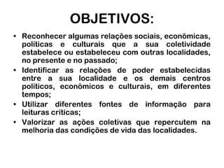 OBJETIVOS:Reconhecer algumas relações sociais, econômicas, políticas e culturais que a sua coletividade estabelece ou estabeleceu com outras localidades, no presente e no passado;Identificar as relações de poder estabelecidas entre a sua localidade e os demais centros políticos, econômicos e culturais, em diferentes tempos;Utilizar diferentes fontes de informação para leituras críticas;Valorizar as ações coletivas que repercutem na melhoria das condições de vida das localidades.
