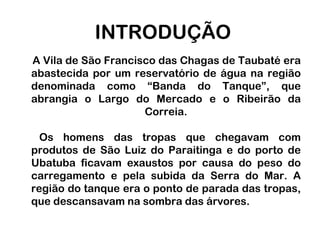 INTRODUÇÃO     A Vila de São Francisco das Chagas de Taubaté era abastecida por um reservatório de água na região denominada como “Banda do Tanque”, que abrangia o Largo do Mercado e o Ribeirão da Correia.   Os homens das tropas que chegavam com produtos de São Luiz do Paraitinga e do porto de Ubatuba ficavam exaustos por causa do peso do carregamento e pela subida da Serra do Mar. A região do tanque era o ponto de parada das tropas, que descansavam na sombra das árvores.
