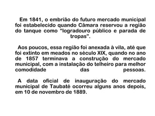 Em 1841, o embrião do futuro mercado municipal foi estabelecido quando Câmara reservou a região do tanque como “logradouro público e parada de tropas”.   Aos poucos, essa região foi anexada à vila, até que foi extinto em meados no século XIX, quando no ano de 1857 terminava a construção do mercado municipal, com a instalação do telheiro para melhor comodidade das pessoas.  A data oficial de inauguração do mercado municipal de Taubaté ocorreu alguns anos depois, em 10 de novembro de 1889. 