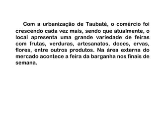 Com a urbanização de Taubaté, o comércio foi crescendo cada vez mais, sendo que atualmente, o local apresenta uma grande variedade de feiras com frutas, verduras, artesanatos, doces, ervas, flores, entre outros produtos. Na área externa do mercado acontece a feira da barganha nos finais de semana.