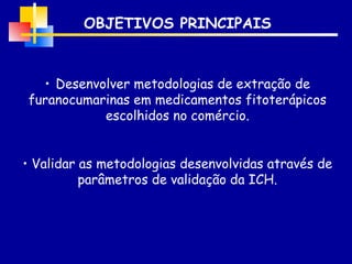 OBJETIVOS PRINCIPAIS Desenvolver metodologias de extração de furanocumarinas em medicamentos fitoterápicos escolhidos no comércio. Validar as metodologias desenvolvidas através de parâmetros de validação da ICH. 