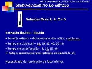 DESENVOLVIMENTO DO MÉTODO Soluções Orais A, B, C e D PARTE EXPERIMENTAL, RESULTADOS E DISCUSSÕES Extração líquido - líquido Solvente extrator – diclorometano, éter etílico, clorofórmio Tempo em ultra-som – 10, 20, 30, 40, 50 min Tempo em centrifugação – 5, 10, 15 min Todos os experimentos foram realizados em triplicata (n=3). Necessidade de reextração da fase inferior. 