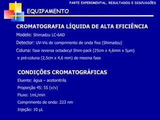 CROMATOGRAFIA LÍQUIDA DE ALTA EFICIÊNCIA Modelo:  Shimadzu LC-6AD Detector:  UV-Vis de comprimento de onda fixo (Shimadzu) Coluna:  fase reversa octadecyl Shim-pack (25cm x 4,6mm x 5 µm) e pré-coluna (2,5cm x 4,6 mm) de mesma fase CONDIÇÕES CROMATOGRÁFICAS Eluente: água – acetonitrila  Proporção 45: 55 (v/v) Fluxo: 1mL/min Comprimento de onda: 223 nm Injeção: 10  µL EQUIPAMENTO PARTE EXPERIMENTAL, RESULTADOS E DISCUSSÕES 