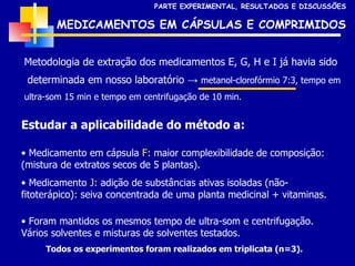 Metodologia de extração dos medicamentos E, G, H e I já havia sido determinada em nosso laboratório ->  metanol-clorofórmio 7:3, tempo em  ultra-som 15 min e tempo em centrifugação de 10 min. MEDICAMENTOS EM CÁPSULAS E COMPRIMIDOS Estudar a aplicabilidade do método a: Medicamento em cápsula  F : maior complexibilidade de composição: (mistura de extratos secos de 5 plantas). Medicamento  J : adição de substâncias ativas isoladas (não-fitoterápico): seiva concentrada de uma planta medicinal + vitaminas. PARTE EXPERIMENTAL, RESULTADOS E DISCUSSÕES Foram mantidos os mesmos tempo de ultra-som e centrifugação.   Vários solventes e misturas de solventes testados. Todos os experimentos foram realizados em triplicata (n=3). 