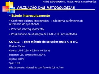 VALIDAÇÃO DAS METODOLOGIAS Estudo interequipamento Confirmar valores encontrados -> não havia parâmetros de referência de quantidade; Precisão interequipamento; Possibilidade da utilização de CLAE e CG nos métodos. CG-DIC -> para método de soluções orais A, B e C. Modelo: Varian Coluna: LM-5 (15m x 0,2mm x 0,2  µm) Detector: DIC, temperatura 280º C Injetor: 280ºC Split: 1:20 Gás de arraste: Hidrogênio com fluxo de 0,8 mL/min PARTE EXPERIMENTAL, RESULTADOS E DISCUSSÕES 
