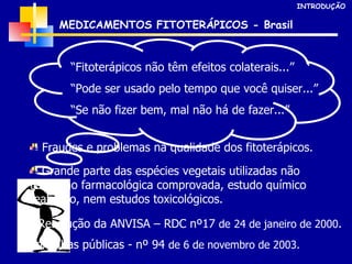 “ Fitoterápicos não têm efeitos colaterais...” “ Pode ser usado pelo tempo que você quiser...” “ Se não fizer bem, mal não há de fazer...” Grande parte das espécies vegetais utilizadas não tem ação farmacológica comprovada, estudo químico realizado, nem estudos toxicológicos. Fraudes e problemas na qualidade dos fitoterápicos. Resolução da ANVISA – RDC nº17  de   24 de janeiro de 2000 . Consultas públicas - nº 94  de 6 de novembro de 2003. MEDICAMENTOS FITOTERÁPICOS - Brasil INTRODUÇÃO 
