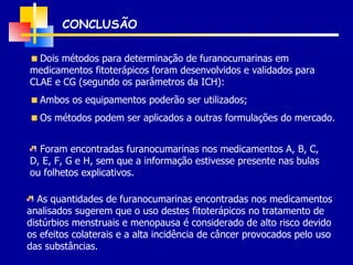 CONCLUSÃO Dois métodos para determinação de furanocumarinas em medicamentos fitoterápicos foram desenvolvidos e validados para CLAE e CG (segundo os parâmetros da ICH): Ambos os equipamentos poderão ser utilizados; Os métodos podem ser aplicados a outras formulações do mercado. Foram encontradas furanocumarinas nos medicamentos A, B, C, D, E, F, G e H, sem que a informação estivesse presente nas bulas ou folhetos explicativos. As quantidades de furanocumarinas encontradas nos medicamentos analisados sugerem que o uso destes fitoterápicos no tratamento de distúrbios menstruais e menopausa é considerado de alto risco devido os efeitos colaterais e a alta incidência de câncer provocados pelo uso das substâncias. 