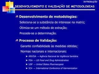 DESENVOLVIMENTO E VALIDAÇÃO DE METODOLOGIAS Desenvolvimento de metodologias: Seleciona-se a substância de interesse na matriz; Otimiza-se um método de extração; Procede-se a determinação. Processo de Validação: Garante confiabilidade às medidas obtidas; Normas nacionais e internacionais:   INTRODUÇÃO ►  ANVISA -> Agência Nacional de Vigilância Sanitária ►  FDA ->  US Food and Drug Administration ►  USP ->  United States Pharmacopeia ►  ICH ->  International Conference of Harmonization 