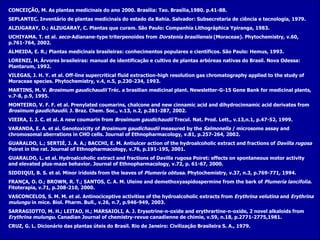 CONCEIÇÃO, M. As plantas medicinais do ano 2000. Brasília: Tao. Brasília,1980. p.41-88. SEPLANTEC.  Inventário de plantas medicinais do estado da Bahia. Salvador: Subsecretaria de ciência e tecnologia, 1979. ALZUGARAY, D.; ALZUGARAY, C.  Plantas que curam. São Paulo: Companhia Lithográphica Ypiranga, 1983. UCHIYAMA. T. et al.  seco -Adianane-type triterpenoides from  Dorstenia brasiliensis  (Moraceae). Phytochemistry, v.60, p.761-764, 2002. ALMEIDA, E. R.; Plantas medicinais brasileiras: conhecimentos populares e científicos. São Paulo: Hemus, 1993. LORENZI, H. Árvores brasileiras: manual de identificação e cultivo de plantas arbóreas nativas do Brasil. Nova Odessa: Plantarum, 1992. VILEGAS, J. H. Y. et al.  Off-line supercritical fluid extraction-high resolution gas chromatography applied to the study of Moraceae species. Phytochemistry, v.4, n.5, p.230-234, 1993. MARTINS, M. V.  Brosimum gaudichaudii  Tréc. a brasilian medicinal plant. Newsletter-G-15 Gene Bank for medicinal plants, v.7-8, p.9, 1995. MONTEIRO, V. F. F. et al.  Prenylated coumarins, chalcone and new cinnamic acid and dihydrocinnamic acid derivates from  Brosimum gaudichaudii .  J. Braz. Chem. Soc., v.13, n.2, p.281-287, 2002. VIEIRA, I. J. C. et al. A new coumarin from  Brosimum gaudichaudii  Trecul. Nat. Prod. Lett., v.13,n.1, p.47-52, 1999. VARANDA, E. A. et al.  Genotoxicity of  Brosimum gaudichaudii  measured by the  Salmonella  / microsome assay and chromosomal aberrations in CHO cells. Journal of Ethnopharmacology, v.81, p.257-264, 2002. GUARALDO, L.; SERTIÈ, J. A. A.; BACCHI, E. M. Antiulcer action of the hydroalcoholic extract and fractions of  Davilla rugosa  Poiret in the rat. Journal of Ethnopharmacology, v.76, p.191-195, 2001. GUARALDO, L. et al.  Hydroalcoholic extract and fractions of Davilla rugosa Poiret: effects on spontaneous motor activity and elevated plus-maze behavior. Journal of Ethnopharmacology, v.72, p. 61-67, 2000. SIDDIQUI, B. S. et al.  Minor iridoids from the leaves of  Plumeria obtusa . Phytochemistry, v.37, n.3, p.769-771, 1994. FRANÇA, O. O.; BROWN, R. T.; SANTOS, C. A. M. Uleine and demethoxyaspidospermine from the bark of  Plumeria lancifolia .  Fitoterapia, v.71, p.208-210, 2000. VASCONCELOS, S. M. M. et al.  Antinociceptive activities of the hydroalcoholic extracts from  Erythrina velutina  and  Erythrina mulungu  in mice. Biol. Pharm. Bull., v.26, n.7, p.946-949, 2003. SARRAGIOTTO, M. H.; LEITAO, H.; MARSAIOLI, A. J. Erysotrine-n-oxide and erythrartine-n-oxide, 2 novel alkaloids from  Erythrina mulungu . Canadian Journal of chemistry-revue canadienne de chimie, v.59, n.18, p.2771-2775,1981. CRUZ, G. L. Dicionário das plantas úteis do Brasil. Rio de Janeiro: Civilização Brasileira S. A., 1979. 