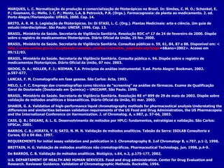 MARQUES, L. C. Normatização da produção e comercialização de fitoterápicos no Brasil.  In: Simões, C. M. O.; Schenkel, E. P.; Gosmann, G.; Mello, J. C. P.; Mentz, L.A. & Petrovick, P.R. (Orgs.).  Farmacognosia: da planta ao medicamento. 2. ed. Porto Alegre/Florianópolis: UFRGS, 2000. Cap. 14. BRITO, A. R. M. S. Legislação de fitoterápicos.  In: Di STASI, L. C. (Org.).  Plantas Medicinais: arte e ciência. Um guia de estudo interdisciplinar. São Paulo: UNESP, 1996. Cap. 13. BRASIL. Ministério da Saúde. Secretaria de Vigilância Sanitária. Resolução RDC nº 17 de 24 de fevereiro de 2000.  Dispõe sobre o registro de medicamentos fitoterápicos. Diário Oficial da União, 25 fev. 2000. BRASIL. Ministério da Saúde. Secretaria de Vigilância Sanitária. Consultas públicas n.  59, 61, 84, 87 e 88.   Disponível em: < http ://www. anvisa . gov . br / scriptsweb /consulta_publica/consultas_paginado. asp ? page =6&ano=2002 >.  Acesso em 09/12/03. BRASIL. Ministério da Saúde. Secretaria de Vigilância Sanitária. Consulta pública n.  94. Dispõe sobre o registro de medicamentos fitoterápicos. Diário Oficial da União, 07 nov. 2003.  SKOOG, D. A.; HOLLER, F. J.; NIEMAN, T.A. Princípios de análise instrumental. 5.ed. Porto Alegre: Bookman, 2002. p.597-677. LANCAS, F. M. Cromatografia em fase gasosa. São Carlos: Acta, 1993. MELO, L. F. C. Emprego das cromatografias como técnica de “screening” na análise de fármacos. Exame de Qualificação Geral de Doutorado (Doutorado em Química) – UNICAMP, São Paulo. 1999. BRASIL. Ministério da Saúde. Secretaria de Vigilância Sanitária. Resolução RE nº 899 de 29 de maio de 2003.  Dispõe sobre validação de métodos analíticos e bioanalíticos. Diário Oficial da União, 01 mar. 2003. SHABIR, G. A. Validation of high-performance liquid chromatography methods for pharmaceutical analysis Understating the differences and similarities between validation requirements of the US Food and Drug Administration, the US Pharmacopeia and the International Conference on Harmonization. J. of Chromatog.  A, v.987, p. 57-66, 2003. CASS, Q. B.; DEGANI, A. L. G.  Desenvolvimento de métodos por HPLC:   fundamentos, estratégias e validação. São Carlos: UFSCar, 2001. BARROS, C. B.;.HIRATA, Y. S; SATO, N. M. N. Validação de métodos analíticos. Taboão da Serra: ISOLAB Consultoria e Cursos, 03 e 04 dez. 1997. REQUIREMENTS for initial assay validation and publication in J. Chromatography B. J.of Chromatogr B, v.707, p.1-2, 1998. BRITTAIN, H. G. Validação de métodos analíticos não cromatográficos.  Pharmaceutical Technology, jun.   1998, p.4-9. De BARROS, C. B. Validação de métodos analíticos.  Biológico, v.64, n.2, p.175-177, 2002. U.S. DEPARTAMENT OF HEALTH AND HUMAN SERVICES. Food and drug administration. Center for Drug Evaluation and Research.   Reviewer Guidance. Validation of Chromatographic Methods. Rockville, 1994. 