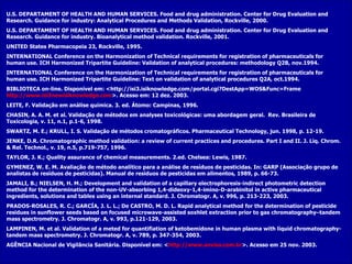 U.S. DEPARTAMENT OF HEALTH AND HUMAN SERVICES. Food and drug administration. Center for Drug Evaluation and Research.   Guidance for industry: Analytical Procedures and Methods Validation, Rockville, 2000. U.S. DEPARTAMENT OF HEALTH AND HUMAN SERVICES. Food and drug administration. Center for Drug Evaluation and Research. Guidance for industry .  Bioanalytical method validation. Rockville, 2001. UNITED States Pharmacopeia 23, Rockville, 1995. INTERNATIONAL Conference on the Harmonization of Technical requirements for registration of pharmaceuticals for human use. ICH Harmonized Tripartite Guideline: Validation of analytical procedures: methodology   Q2B, nov.1994. INTERNATIONAL Conference on the Harmonization of Technical requirements for registration of pharmaceuticals for human use. ICH Harmonized Tripartite Guideline: Text on validation of analytical procedures Q2A, oct.1994. BIBLIOTECA on-line. Disponível em: <http://isi3.isiknowledge.com/portal.cgi?DestApp=WOS&Func=Frame http://www.isi3newisiknowledge.com >. Acesso em: 12 dez. 2003. LEITE, F. Validação em análise química.  3. ed. Átomo: Campinas, 1996. CHASIN, A. A. M. et al.  Validação de métodos em analyses toxicológicas: uma abordagem geral.  Rev. Brasileira de Toxicologia, v. 11, n.1, p.1-6, 1998. SWARTZ, M. E.; KRULL, I. S. Validação de métodos cromatográficos.  Pharmaceutical Technology, jun. 1998, p. 12-19. JENKE, D.R. Chromatographic method validation: a review of current practices and procedures. Part I and II. J. Liq. Chrom. & Rel. Technol., v. 19, n.5, p.719-757, 1996. TAYLOR, J. K.; Quality assurance of chemical measurements. 2.ed. Chelsea: Lewis, 1987. GYMENEZ, W. E. M. Avaliação de método analítico para a análise de resíduos de pesticidas. In: GARP  (Associação grupo de analistas de resíduos de pesticidas) . Manual  de resíduos de pesticidas em alimentos, 1989, p. 66-73. JAMALI, B.; NIELSEN, H. M.; Development and validation of a capillary electrophoresis-indirect photometric detection method for the determination of the non-UV-absorbing 1,4-dideoxy-1,4-imino-D-arabinitol in active pharmaceutical ingredients, solutions and tables using an internal standard. J. Chromatogr. A ,  v. 996, p. 213-223, 2003. PRADOS-ROSALES, R. C.; GARCÍA, J. L. L.; De CASTRO, M. D. L. Rapid analytical method for the determination of pesticide residues in sunflower seeds based on focused microwave-assisted soxhlet extraction prior to gas chromatography–tandem mass spectrometry.   J. Chromatogr. A, v. 993, p.121-129, 2003. LAMPINEN, M. et al.  Validation of a meted for quantifiation of ketobemidone in human plasma with liquid chromatography-tandem mass spectrometry.  J. Chromatogr. A, v. 789, p. 347-354, 2003. AGÊNCIA Nacional de Vigilância Sanitária. Disponível em: < http://www.anvisa.com.br >. Acesso em 25 nov. 2003.  