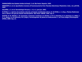 FARMACOPÉIA dos Estados  Unidos do Brasil, 2. ed. São Paulo: Siqueira, 1959. INNOCENTI, G. et al. Quantitative recovery of furanocoumarins from  Psoralea bituminosa . Phytochem. Anal., v.8, p.84-86, 1997. SALDAÑA, L. S. et al. Dermatología Peruana, v. 12, n.1, jan/jun. 2002. Di STASI, C. L. Química de produtos naturais: principais constituintes ativos.  In: Di STASI, L. C. (Org.).  Plantas Medicinais: arte e ciência. Um guia de estudo interdisciplinar. São Paulo: UNESP, 1996. Cap. 9. KUSTER, R. M.; ROCHA, L. M. Cumarinas, cromonas e xantonas. In: Simões, C. M. O.; Schenkel, E. P.; Gosmann, G.; Mello, J. C . P.; Mentz, L.A. & Petrovick, P.R. (Orgs.).  Farmacognosia: da planta ao medicamento. 2. ed. Porto Alegre/Florianópolis: UFRGS, 2000. Cap. 21.   