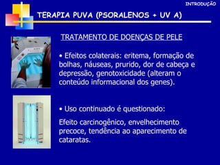 Efeitos colaterais: eritema, formação de bolhas, náuseas, prurido, dor de cabeça e depressão, genotoxicidade (alteram o conteúdo informacional dos genes). Uso continuado é questionado: Efeito carcinogênico, envelhecimento precoce, tendência ao aparecimento de cataratas. TERAPIA PUVA (PSORALENOS + UV A) INTRODUÇÃO TRATAMENTO DE DOENÇAS DE PELE 