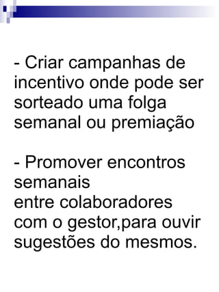 Criar campanhas de incentivo onde pode ser sorteado uma folga semanal ou premiação - Promover encontros semanais  entre colaboradores com o gestor,para ouvir sugestões do mesmos. 