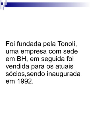 Foi fundada pela Tonoli, uma empresa com sede em BH, em seguida foi vendida para os atuais sócios,sendo inaugurada em 1992. 