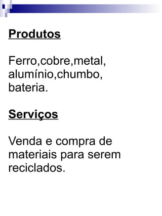 Produtos Ferro,cobre,metal, alumínio,chumbo, bateria. Serviços Venda e compra de materiais para serem reciclados. 