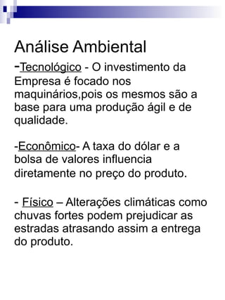 Análise Ambiental - Tecnológico  - O investimento da Empresa é focado nos maquinários,pois os mesmos são a base para uma produção ágil e de qualidade. - Econômico - A taxa do dólar e a bolsa de valores influencia diretamente no preço do produto . -  Físico  – Alterações climáticas como chuvas fortes podem prejudicar as estradas atrasando assim a entrega do produto. 