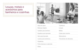 Alças de apoio
Balanças digitais
Cabides para banheiro
Espelhos para bancada
Itens para bancada
Lixeiras para banheiros
Papeleiras
Porta shampoo e sabonete
Ralos
Toalheiros
Louças
Metais
Cubas para cozinha
Misturadores
Trituradores de alimentos
 
