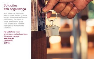 Abrir portas, se comunicar
na hora que é preciso, guardar
o que é importante ser mantido
com carinho. Em todas as
horas, a Metalferco ajuda
seus clientes a se sentirem
protegidos e imensamente
satisfeitos.
Na Metalferco você
encontra os mais atuais itens
de segurança para:
Automação
Cadeados
Cofres
 