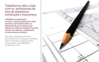 A Metalferco é especialista
em ouvir o cliente, pensar junto e fazer
acontecer. Aprimorando ideias, ou
adequando-as se for preciso, para
oferecer as melhores soluções. E quando
dizemos as melhores, consideramos
as mais exclusivas também.
Para isso, trabalhamos de forma
bem próxima com as equipes envolvidas.
Com muita leveza e beleza sempre.
Porque este é o jeito Metalferco
de estar com você.
 