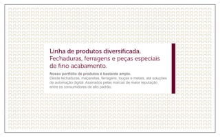Nosso portfólio de produtos é bastante amplo.
Desde fechaduras, maçanetas, ferragens, louças e metais, até soluções
de automação digital. Assinados pelas marcas de maior reputação
entre os consumidores de alto padrão.
 