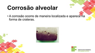 Corrosão alveolar
• A corrosão ocorre de maneira localizada e aparece na
forma de crateras.
 