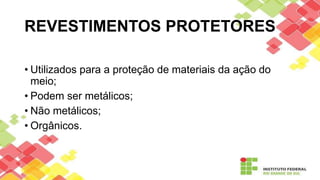 REVESTIMENTOS PROTETORES
• Utilizados para a proteção de materiais da ação do
meio;
• Podem ser metálicos;
• Não metálicos;
• Orgânicos.
 