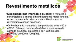Revestimento metálicos
• Deposição por imersão a quente: o material a
ser protegido é imerso em um banho de metal fundido,
o zinco e o estanho são os mais utilizados como
revestimento nesse processo.
• Os banhos são mantidos a temperaturas entre 440 e
480ºC. O tempo de imersão define a espessura da
camada de Zinco, em geral é de 1 a 2 minutos,
películas de 600 a 700 g/m2.
 