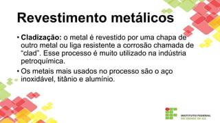Revestimento metálicos
• Cladização: o metal é revestido por uma chapa de
outro metal ou liga resistente a corrosão chamada de
“clad”. Esse processo é muito utilizado na indústria
petroquímica.
• Os metais mais usados no processo são o aço
inoxidável, titânio e alumínio.
 