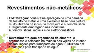 Revestimentos não-metálicos
• Fosfatização: consiste na aplicação de uma camada
de fosfato no metal, é uma excelente base para pintura,
muito utilizada na indústria moveleira e automobilística.
É largamente empregado nas indústrias
automobilísticas, móveis e de eletrodomésticos.
• Revestimento com argamassa de cimento: a
argamassa é colocada na maioria das vezes no interior
de tubulações para transporte de água. É utilizado em
tubulações para transporte de água.
 
