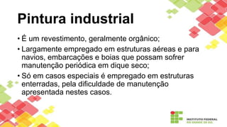 Pintura industrial
• É um revestimento, geralmente orgânico;
• Largamente empregado em estruturas aéreas e para
navios, embarcações e boias que possam sofrer
manutenção periódica em dique seco;
• Só em casos especiais é empregado em estruturas
enterradas, pela dificuldade de manutenção
apresentada nestes casos.
 