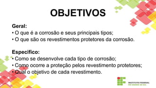 OBJETIVOS
Geral:
• O que é a corrosão e seus principais tipos;
• O que são os revestimentos protetores da corrosão.
Especifico:
• Como se desenvolve cada tipo de corrosão;
• Como ocorre a proteção pelos revestimento protetores;
• Qual o objetivo de cada revestimento.
 