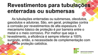 Revestimentos para tubulações
enterradas ou submersas
As tubulações enterradas ou submersas, oleodutos,
gasodutos e adutoras. São, em geral, protegidas contra
a corrosão por revestimentos de alta espessura. O
mecanismo básico de proteção é por barreira entre o
metal e o meio corrosivo. Por melhor que seja o
revestimento, a eficiência é sempre inferior a 100%
surgindo, então, a necessidade de complementação com
o uso de proteção catódica.
 