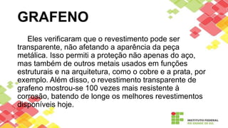 Eles verificaram que o revestimento pode ser
transparente, não afetando a aparência da peça
metálica. Isso permiti a proteção não apenas do aço,
mas também de outros metais usados em funções
estruturais e na arquitetura, como o cobre e a prata, por
exemplo. Além disso, o revestimento transparente de
grafeno mostrou-se 100 vezes mais resistente à
corrosão, batendo de longe os melhores revestimentos
disponíveis hoje.
GRAFENO
 