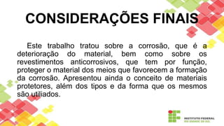 CONSIDERAÇÕES FINAIS
Este trabalho tratou sobre a corrosão, que é a
deterioração do material, bem como sobre os
revestimentos anticorrosivos, que tem por função,
proteger o material dos meios que favorecem a formação
da corrosão. Apresentou ainda o conceito de materiais
protetores, além dos tipos e da forma que os mesmos
são utiliados.
 