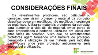 CONSIDERAÇÕES FINAIS
Os revestimentos protetores, são películas ou
camadas, que visam proteger o material da corrosão,
classificando-se em metálicos, não metálicos inorgânicos
ou orgânicos. Utiliza-se materiais protetores da corrosão,
para aumentar a vida útil do material, evitar perda de
suas propriedades e podendo utiliza-los em locais com
altas taxas de corrosão. Visto que, os revestimentos
protetores agem formando uma barreira de proteção,
permitindo a utilização de um material pela indústria,
para locais onde sem proteção anticorrosiva seria
impossível a utilização.
 