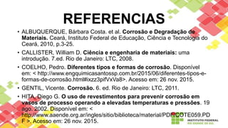 REFERENCIAS
• ALBUQUERQUE, Bárbara Costa. et al. Corrosão e Degradação de
Materiais. Ceará, Instituto Federal de Educação, Ciência e Tecnologia do
Ceará, 2010, p.3-25.
• CALLISTER, William D. Ciência e engenharia de materiais: uma
introdução. 7.ed. Rio de Janeiro: LTC, 2008.
• COELHO, Pedro. Diferentes tipos e formas de corrosão. Disponível
em: < http://www.engquimicasantossp.com.br/2015/06/diferentes-tipos-e-
formas-de-corrosão.html#ixzz3pifVxVa8>. Acesso em: 26 nov. 2015.
• GENTIL, Vicente. Corrosão. 6. ed. Rio de Janeiro: LTC, 2011.
• HITA, Diego G. O uso de revestimentos para prevenir corrosão em
vasos de processo operando a elevadas temperaturas e pressões. 19
ago. 2002. Disponível em: <
http://www.aaende.org.ar/ingles/sitio/biblioteca/material/PDF/COTE059.PD
F >. Acesso em: 26 nov. 2015.
 