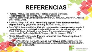 REFERENCIAS
• PONTE, Maria José Jerônimo. Proteção Contra Corrosão.
Revestimentos Protetores. 2004. Disponível em:
<ftp://ftp.demec.ufpr.br/disciplinas/TM192/CAPITULO%205.PPT>. Acesso
em: 16 nov. 2015.
• RAMAN, Singh R.K. et al. Protecting copper from electrochemical
degradation by graphene coating. Buffalo. Issue, 2012
• SANCHES, Leandro Paiva. Estudo comparativo quanto a resistência à
corrosão entre aços inoxidáveis utilizados em trocadores de calor.
2009. 79 f. Monografia (Graduação em Engenharia Metalúrgica) –
Universidade Federal do Rio de Janeiro, Rio de Janeiro, 2009.
• SILVA, Silvio Domingos da. Pintura Industrial com Tintas Líquidas. 3.
ed. Guaramirim, SC: [s.n.], 2009.
• STEPHANE, Bruna. Corrosão. Meios Corrosivos. 2012. Disponível em
<http://www.trabalhosfeitos.com/ensaios/Meios-Corrosivos/163605.html>.
Acesso em: 19 nov. 2015.
 